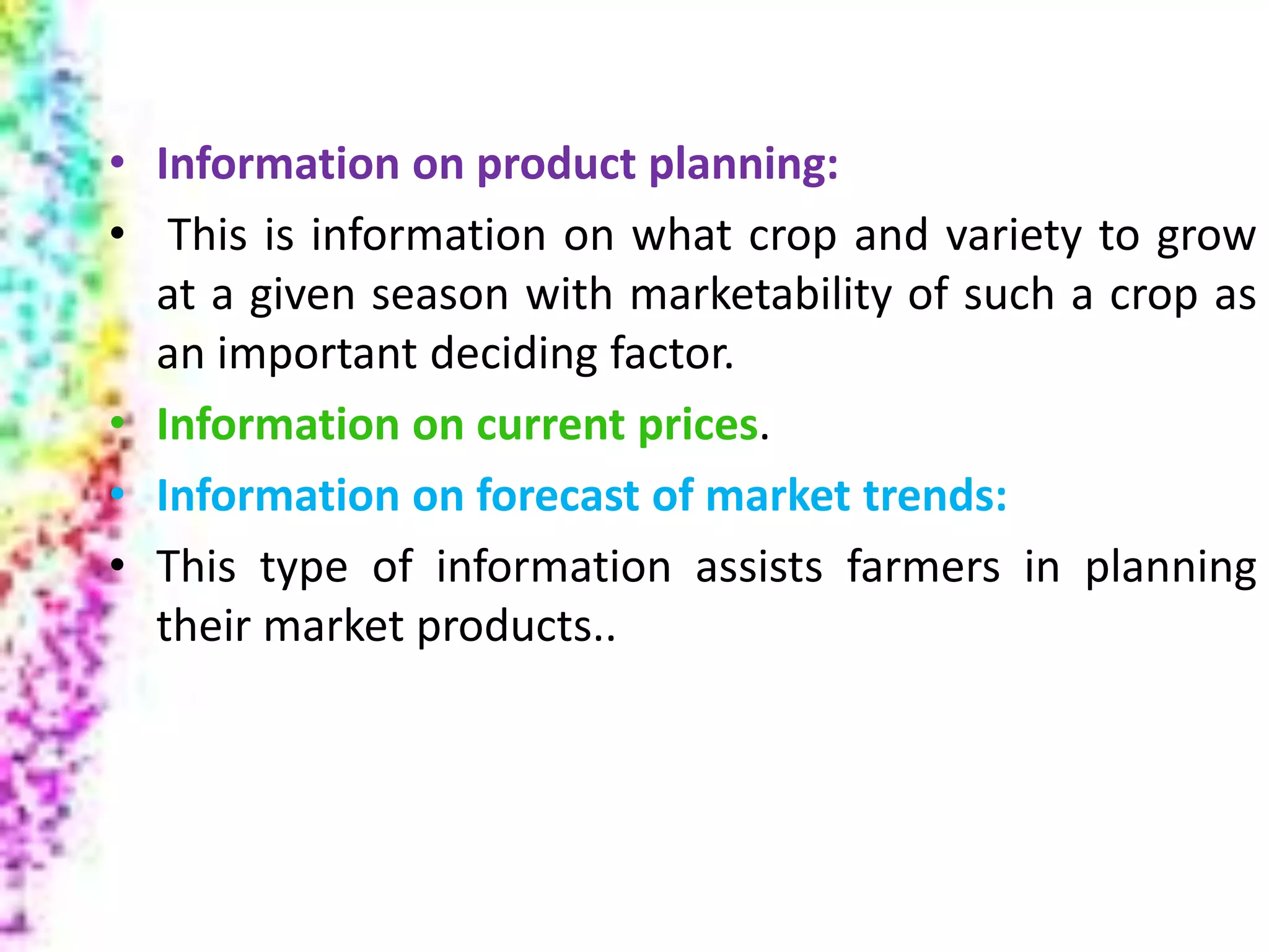 Marketing
• Information on product planning:
• This is information on what crop and variety to grow
at a given season with marketability of such a crop as
an important deciding factor.
• Information on current prices.
• Information on forecast of market trends:
• This type of information assists farmers in planning
their market products..
 