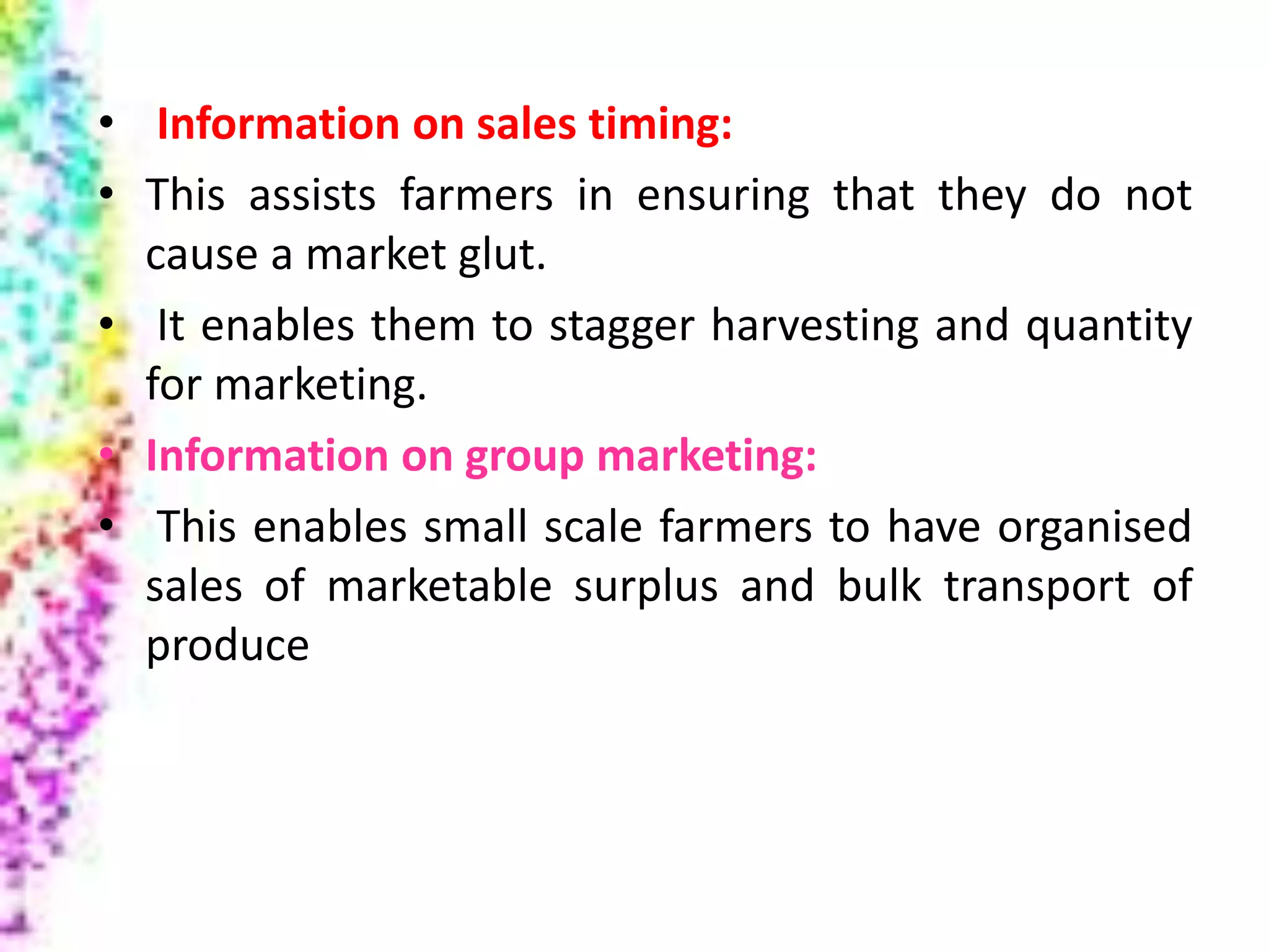 • Information on sales timing:
• This assists farmers in ensuring that they do not
cause a market glut.
• It enables them to stagger harvesting and quantity
for marketing.
• Information on group marketing:
• This enables small scale farmers to have organised
sales of marketable surplus and bulk transport of
produce
 