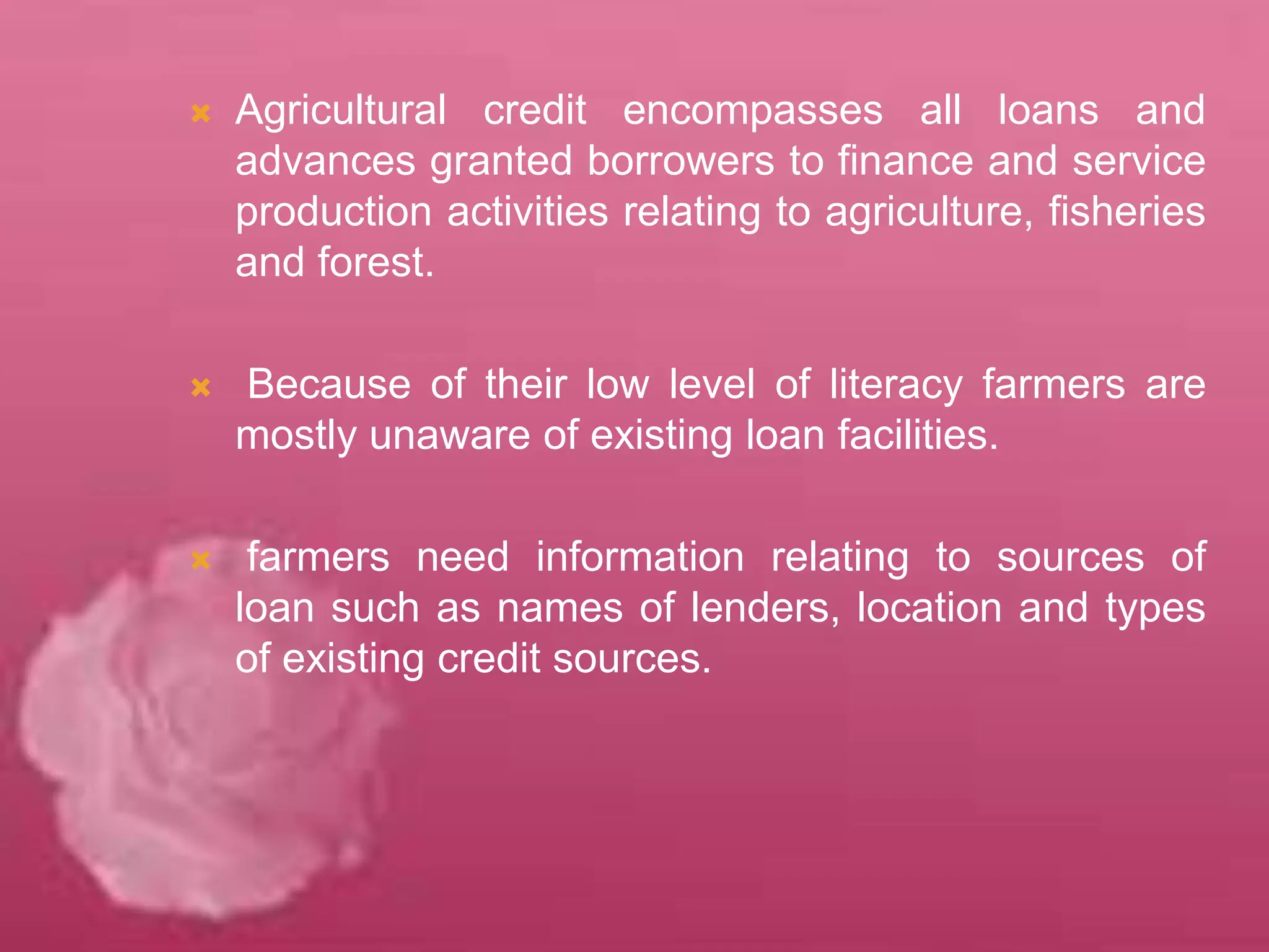  Agricultural credit encompasses all loans and
advances granted borrowers to finance and service
production activities relating to agriculture, fisheries
and forest.
 Because of their low level of literacy farmers are
mostly unaware of existing loan facilities.
 farmers need information relating to sources of
loan such as names of lenders, location and types
of existing credit sources.
 