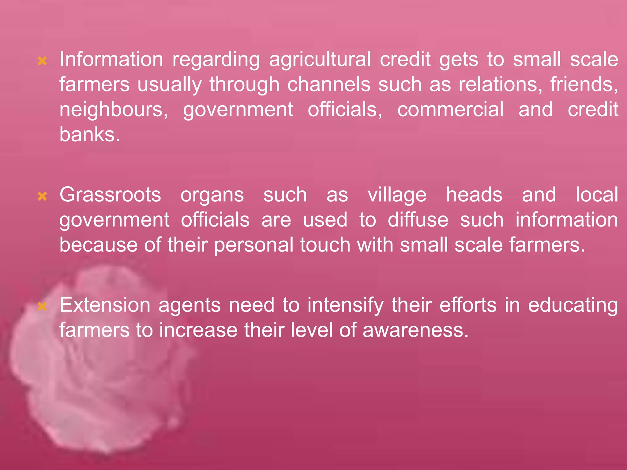  Information regarding agricultural credit gets to small scale
farmers usually through channels such as relations, friends,
neighbours, government officials, commercial and credit
banks.
 Grassroots organs such as village heads and local
government officials are used to diffuse such information
because of their personal touch with small scale farmers.
 Extension agents need to intensify their efforts in educating
farmers to increase their level of awareness.
 