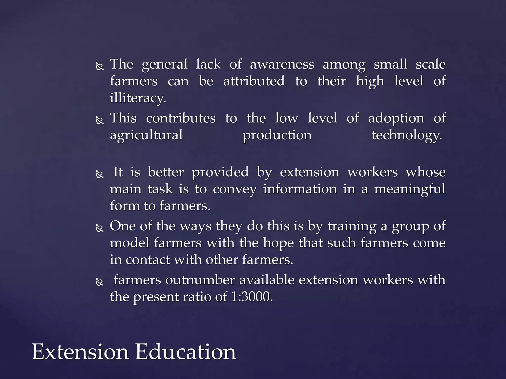  The general lack of awareness among small scale
farmers can be attributed to their high level of
illiteracy.
 This contributes to the low level of adoption of
agricultural production technology.
 It is better provided by extension workers whose
main task is to convey information in a meaningful
form to farmers.
 One of the ways they do this is by training a group of
model farmers with the hope that such farmers come
in contact with other farmers.
 farmers outnumber available extension workers with
the present ratio of 1:3000.
Extension Education
 