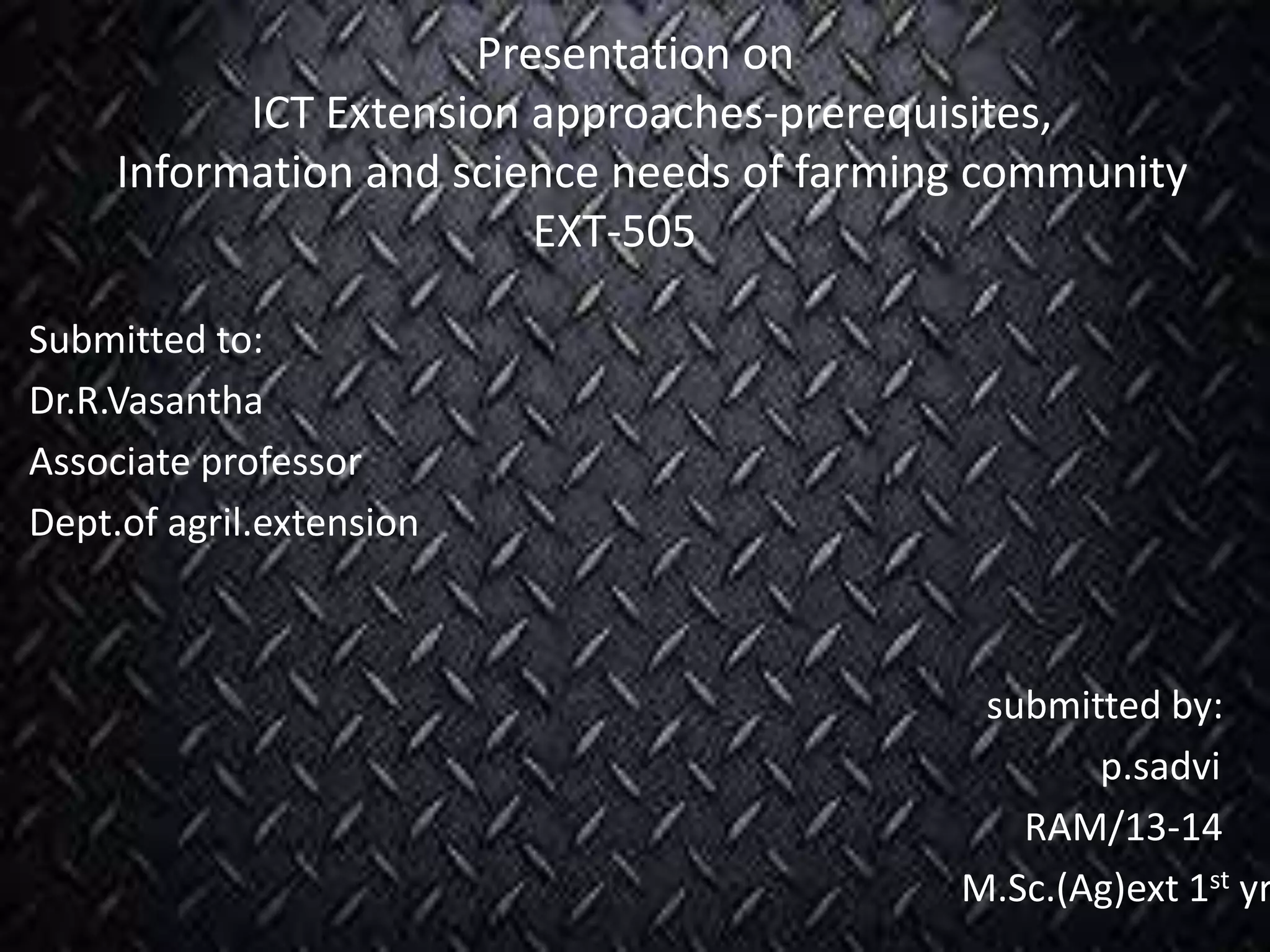 Presentation on
ICT Extension approaches-prerequisites,
Information and science needs of farming community
EXT-505
Submitted to:
Dr.R.Vasantha
Associate professor
Dept.of agril.extension
submitted by:
p.sadvi
RAM/13-14
M.Sc.(Ag)ext 1st yr
 