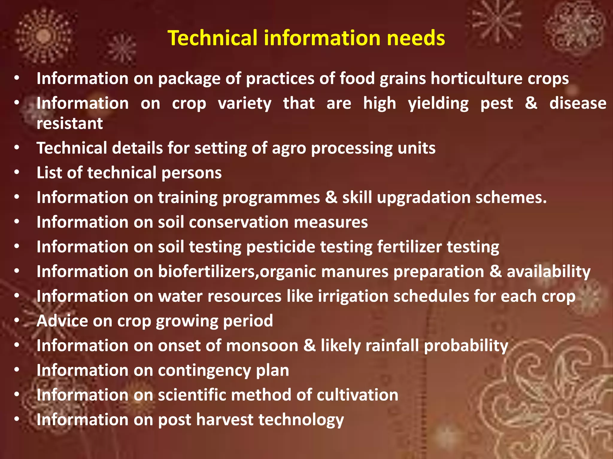 Technical information needs
• Information on package of practices of food grains horticulture crops
• Information on crop variety that are high yielding pest & disease
resistant
• Technical details for setting of agro processing units
• List of technical persons
• Information on training programmes & skill upgradation schemes.
• Information on soil conservation measures
• Information on soil testing pesticide testing fertilizer testing
• Information on biofertilizers,organic manures preparation & availability
• Information on water resources like irrigation schedules for each crop
• Advice on crop growing period
• Information on onset of monsoon & likely rainfall probability
• Information on contingency plan
• Information on scientific method of cultivation
• Information on post harvest technology
 