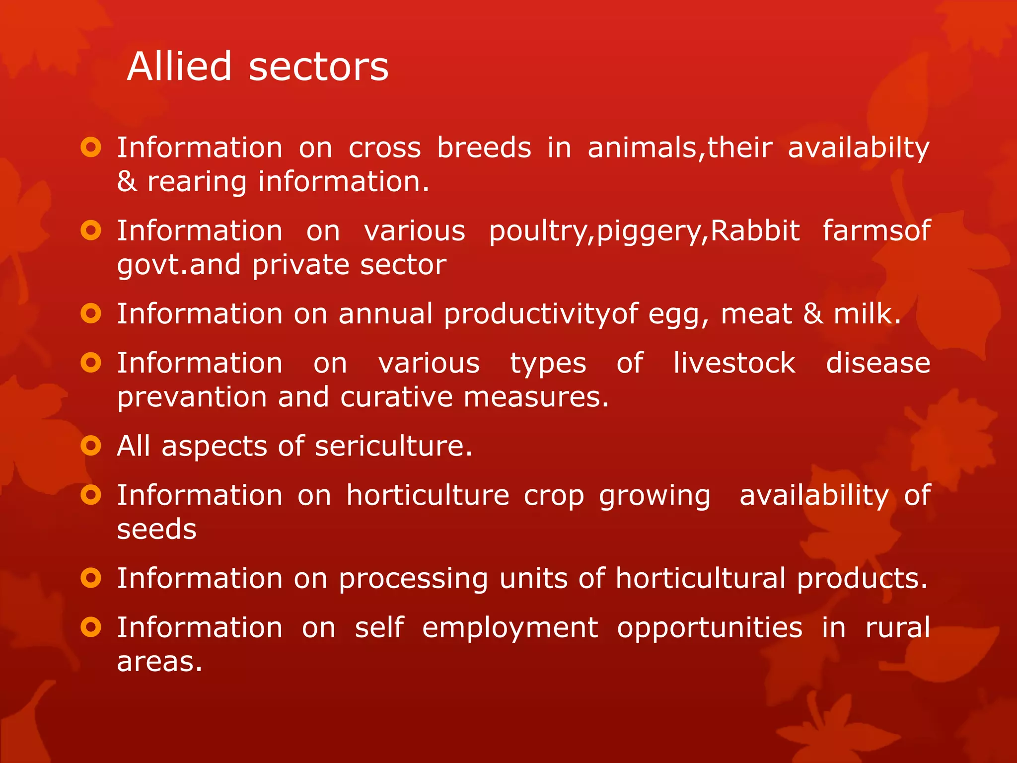 Allied sectors
 Information on cross breeds in animals,their availabilty
& rearing information.
 Information on various poultry,piggery,Rabbit farmsof
govt.and private sector
 Information on annual productivityof egg, meat & milk.
 Information on various types of livestock disease
prevantion and curative measures.
 All aspects of sericulture.
 Information on horticulture crop growing availability of
seeds
 Information on processing units of horticultural products.
 Information on self employment opportunities in rural
areas.
 