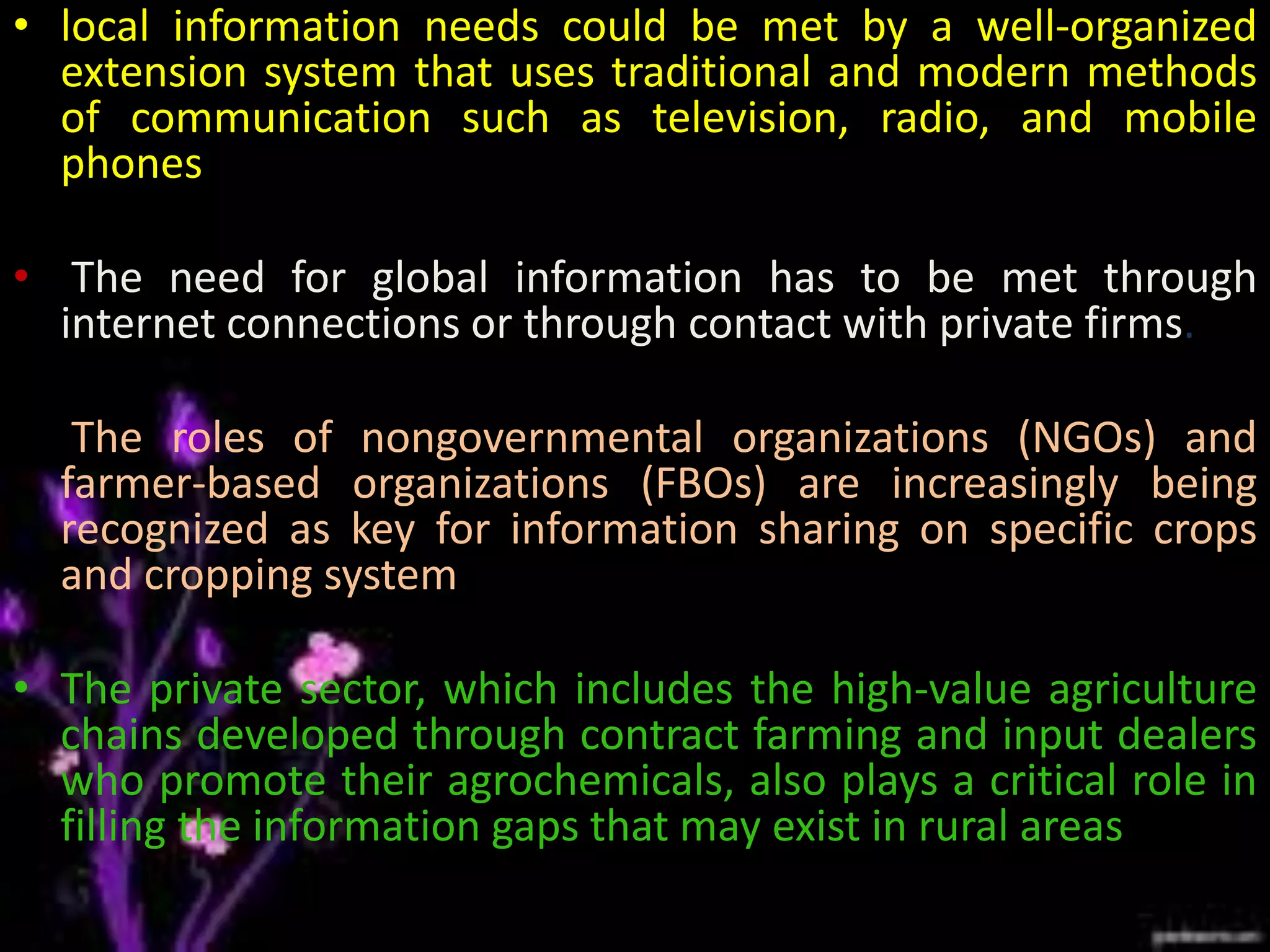• local information needs could be met by a well-organized
extension system that uses traditional and modern methods
of communication such as television, radio, and mobile
phones
• The need for global information has to be met through
internet connections or through contact with private firms.
• The roles of nongovernmental organizations (NGOs) and
farmer-based organizations (FBOs) are increasingly being
recognized as key for information sharing on specific crops
and cropping system.
• The private sector, which includes the high-value agriculture
chains developed through contract farming and input dealers
who promote their agrochemicals, also plays a critical role in
filling the information gaps that may exist in rural areas
 