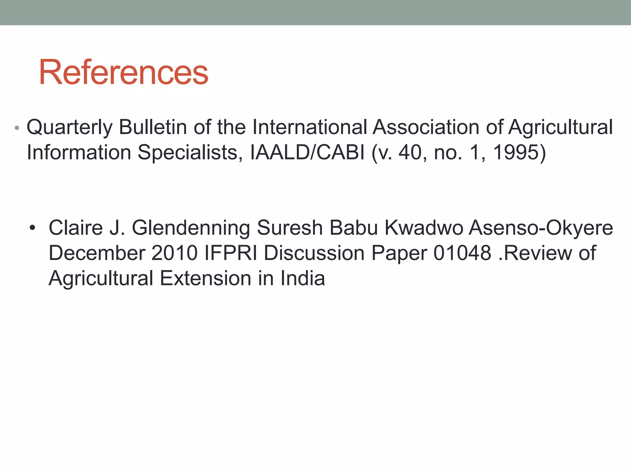 References
• Quarterly Bulletin of the International Association of Agricultural
Information Specialists, IAALD/CABI (v. 40, no. 1, 1995)
• Claire J. Glendenning Suresh Babu Kwadwo Asenso-Okyere
December 2010 IFPRI Discussion Paper 01048 .Review of
Agricultural Extension in India
 