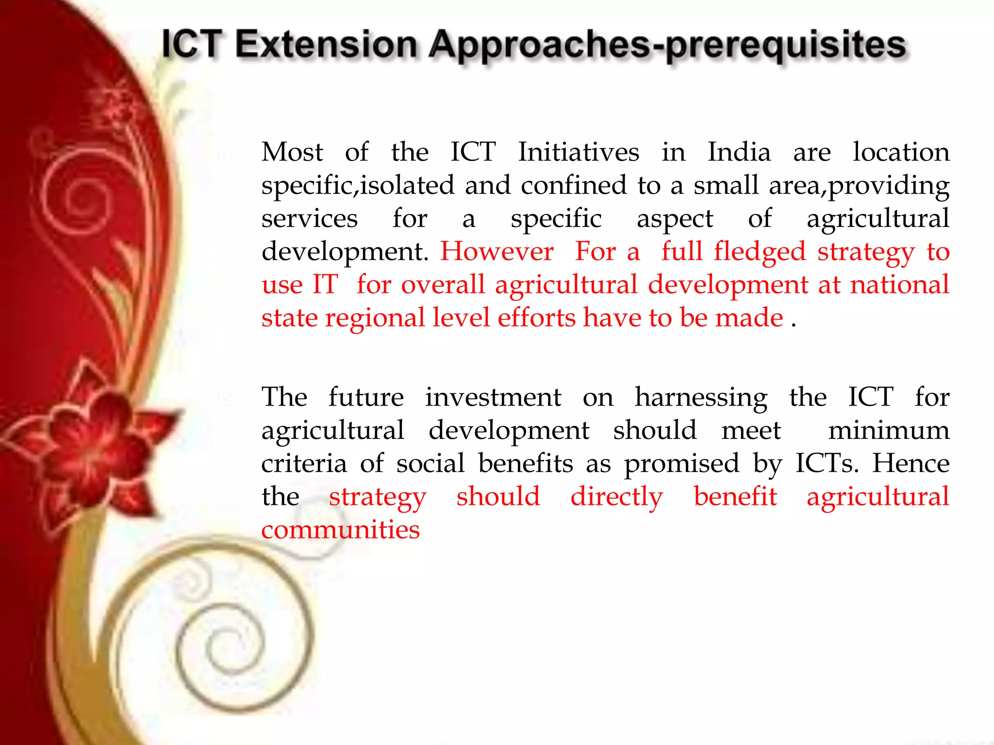  Most of the ICT Initiatives in India are location
specific,isolated and confined to a small area,providing
services for a specific aspect of agricultural
development. However For a full fledged strategy to
use IT for overall agricultural development at national
state regional level efforts have to be made .
 The future investment on harnessing the ICT for
agricultural development should meet minimum
criteria of social benefits as promised by ICTs. Hence
the strategy should directly benefit agricultural
communities
 