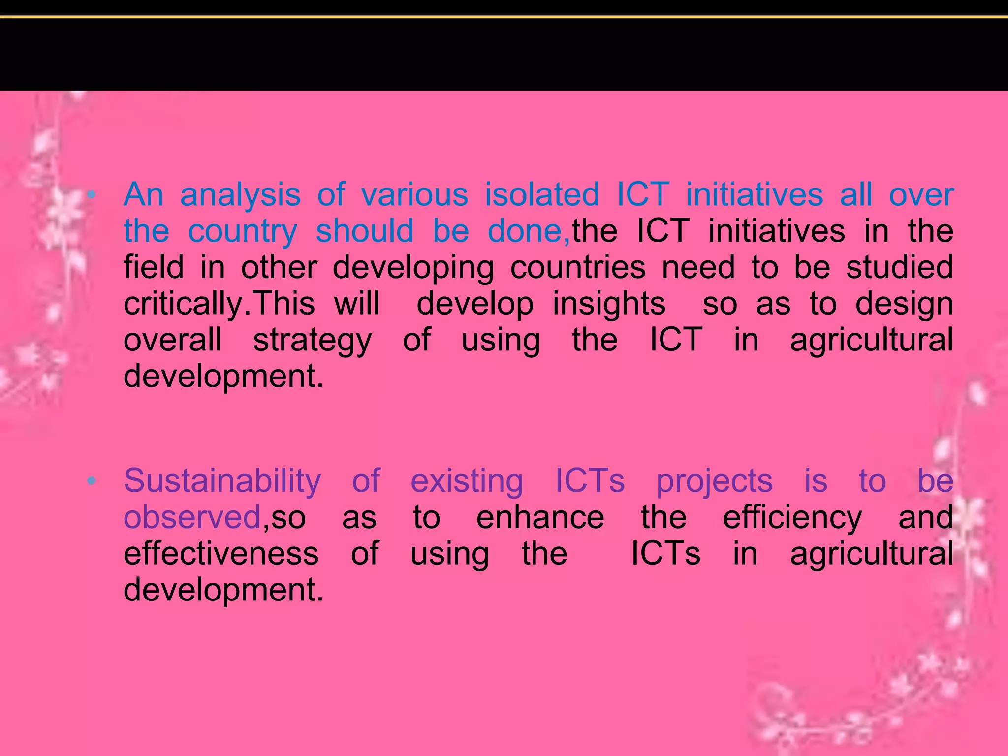 • An analysis of various isolated ICT initiatives all over
the country should be done,the ICT initiatives in the
field in other developing countries need to be studied
critically.This will develop insights so as to design
overall strategy of using the ICT in agricultural
development.
• Sustainability of existing ICTs projects is to be
observed,so as to enhance the efficiency and
effectiveness of using the ICTs in agricultural
development.
 