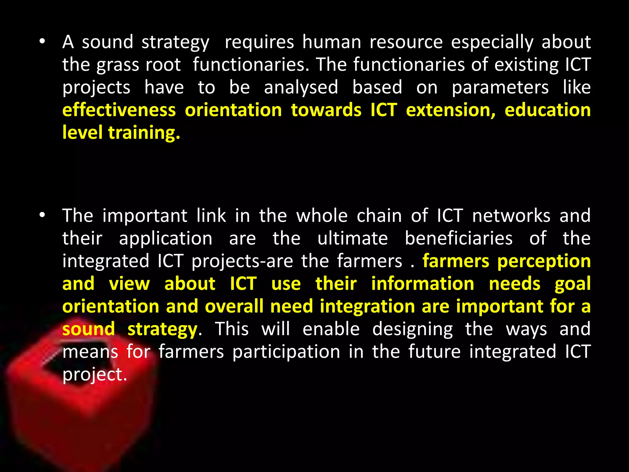 • A sound strategy requires human resource especially about
the grass root functionaries. The functionaries of existing ICT
projects have to be analysed based on parameters like
effectiveness orientation towards ICT extension, education
level training.
• The important link in the whole chain of ICT networks and
their application are the ultimate beneficiaries of the
integrated ICT projects-are the farmers . farmers perception
and view about ICT use their information needs goal
orientation and overall need integration are important for a
sound strategy. This will enable designing the ways and
means for farmers participation in the future integrated ICT
project.
 