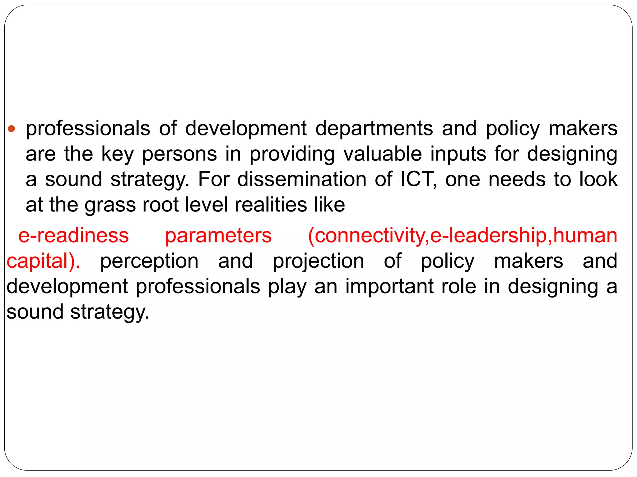  professionals of development departments and policy makers
are the key persons in providing valuable inputs for designing
a sound strategy. For dissemination of ICT, one needs to look
at the grass root level realities like
e-readiness parameters (connectivity,e-leadership,human
capital). perception and projection of policy makers and
development professionals play an important role in designing a
sound strategy.
 
