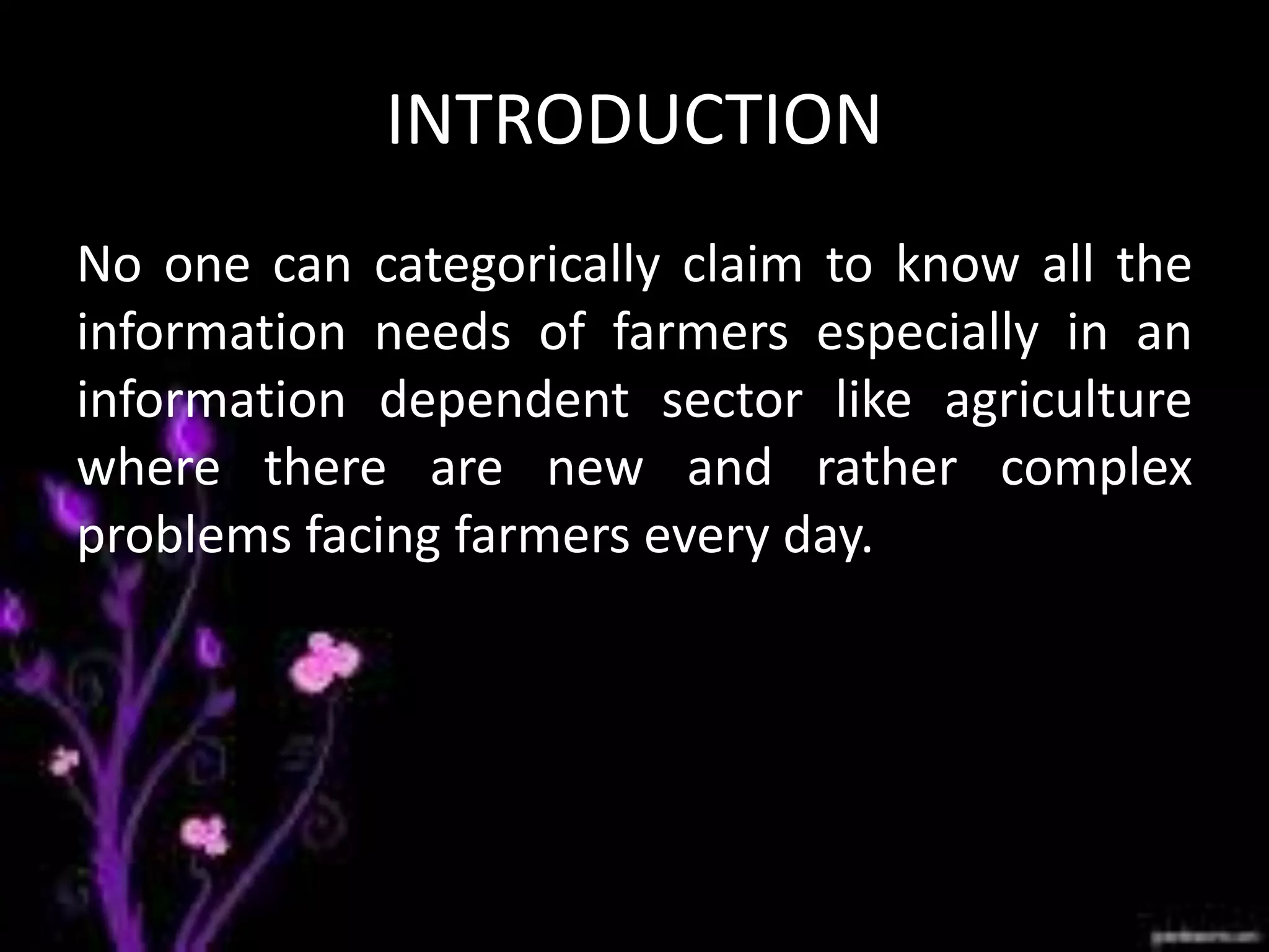 INTRODUCTION
No one can categorically claim to know all the
information needs of farmers especially in an
information dependent sector like agriculture
where there are new and rather complex
problems facing farmers every day.
 
