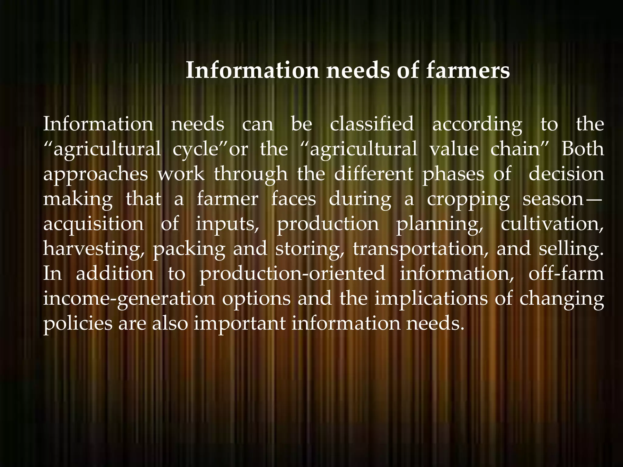 Information needs can be classified according to the
“agricultural cycle”or the “agricultural value chain” Both
approaches work through the different phases of decision
making that a farmer faces during a cropping season—
acquisition of inputs, production planning, cultivation,
harvesting, packing and storing, transportation, and selling.
In addition to production-oriented information, off-farm
income-generation options and the implications of changing
policies are also important information needs.
Information needs of farmers
 