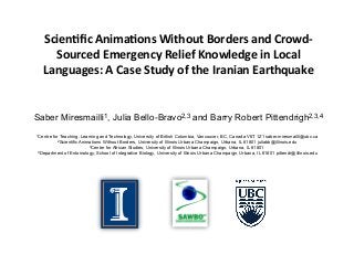 Scien&fic(Anima&ons(Without(Borders(and(Crowd7 
Sourced(Emergency(Relief(Knowledge(in(Local( 
Languages:(A(Case(Study(of(the(Iranian(Earthquake((! 
! 
Saber Miresmailli1, Julia Bello-Bravo2,3 and Barry Robert Pittendrigh2,3,4 
1Centre for Teaching, Learning and Technology, University of British Columbia, Vancouver, BC, Canada V6T 1Z1 saber.miresmailli@ubc.ca 
2Scientific Animations Without Borders, University of Illinois Urbana Champaign, Urbana, IL 61801 juliabb@illinois.edu 
3Center for African Studies, University of Illinois Urbana Champaign, Urbana, IL 61801 
4Department of Entomology, School of Integrative Biology, University of Illinois Urbana Champaign, Urbana, IL 61801 pittendr@illinois.edu 
 