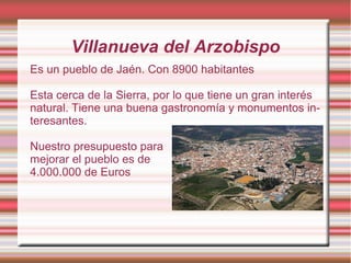 Villanueva del Arzobispo
Es un pueblo de Jaén. Con 8900 habitantes
Esta cerca de la Sierra, por lo que tiene un gran interés
natural. Tiene una buena gastronomía y monumentos in-
teresantes.
Nuestro presupuesto para
mejorar el pueblo es de
4.000.000 de Euros
 