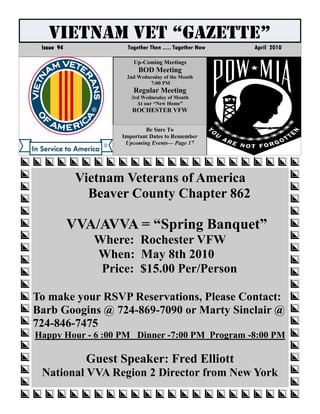 VIETNAM VET “GAZETTE”
 Issue 94             Together Then ..... Together Now   April 2010

                        Up-Coming Meetings
                          BOD Meeting
                     2nd Wednesday of the Month
                             7:00 PM
                        Regular Meeting
                       3rd Wednesday of Month
                         At our “New Home”
                       ROCHESTER VFW


                            Be Sure To
                    Important Dates to Remember
                     Upcoming Events— Page 17




             Vietnam Veterans of America
               Beaver County Chapter 862

            VVA/AVVA = “Spring Banquet”
               Where: Rochester VFW
               When: May 8th 2010
                Price: $15.00 Per/Person

To make your RSVP Reservations, Please Contact:
Barb Googins @ 724-869-7090 or Marty Sinclair @
724-846-7475
Happy Hour - 6 :00 PM Dinner -7:00 PM Program -8:00 PM

              Guest Speaker: Fred Elliott
 National VVA Region 2 Director from New York
 