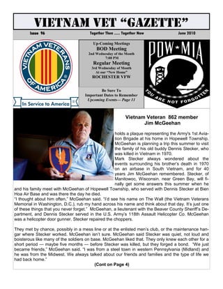 VIETNAM VET “GAZETTE”
       Issue 96                       Together Then ..... Together Now             June 2010

                                        Up-Coming Meetings
                                         BOD Meeting
                                     2nd Wednesday of the Month
                                             7:00 PM
                                        Regular Meeting
                                       3rd Wednesday of Month
                                         At our “New Home”
                                       ROCHESTER VFW


                                            Be Sure To
                                    Important Dates to Remember
                                     Upcoming Events— Page 11



                                                           Vietnam Veteran 862 member
                                                                  Jim McGeehan

                                                   holds a plaque representing the Army's 1st Avia-
                                                   tion Brigade at his home in Hopewell Township.
                                                   McGeehan is planning a trip this summer to visit
                                                   the family of his old buddy Dennis Stecker, who
                                                   was killed in Vietnam in 1970.
                                                   Mark Stecker always wondered about the
                                                   events surrounding his brother’s death in 1970
                                                   on an airbase in South Vietnam, and for 40
                                                   years Jim McGeehan remembered. Stecker, of
                                                   Manitowoc, Wisconsin. near Green Bay, will fi-
                                                   nally get some answers this summer when he
and his family meet with McGeehan of Hopewell Township, who served with Dennis Stecker at Bien
Hoa Air Base and was there the day he died.
“I thought about him often,” McGeehan said. “I’d see his name on The Wall (the Vietnam Veterans
Memorial in Washington, D.C.), rub my hand across his name and think about that day. It’s just one
of these things that you never forget.” McGeehan, a lieutenant with the Beaver County Sheriff’s De-
partment, and Dennis Stecker served in the U.S. Army’s 118th Assault Helicopter Co. McGeehan
was a helicopter door gunner. Stecker repaired the choppers.

They met by chance, possibly in a mess line or at the enlisted men’s club, or the maintenance han-
gar where Stecker worked. McGeehan isn’t sure. McGeehan said Stecker was quiet, not loud and
boisterous like many of the soldiers on base. McGeehan liked that. They only knew each other for a
short period — maybe five months — before Stecker was killed, but they forged a bond. “We just
became friends,” McGeehan said. “I was from a steel town in western Pennsylvania (Midland) and
he was from the Midwest. We always talked about our friends and families and the type of life we
had back home.”
                                          (Cont on Page 4)
 
