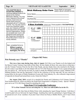Page 10                            VIETNAM VET GAZETTE                             September        2010
 VVA CHAPTER 862 IS
 ACCEPTING ORDERS for
 memorial walkway bricks to be
 placed at the Vietnam
 Memorial in Beaver. You may
 honor Veterans of the armed
 services, loved ones and
 friends (both living and
 deceased) with an “In Memory
 of” brick. You may also want to
 honor your American Legion
 post, your Veterans of Foreign
 Wars post and/or all Veterans
 Service Organizations. Orders
 are accepted year round, with
 placement every spring and
 fall. Engraving is donated by
 Rome Monument in honor of
 county veterans.



   Mail completed forms to:
       William Laughner
       119 Jonathan Drive
       Darlington, PA 16115



                                          Chapter 862 Notes:
Pete Petrosky says “Thanks”
        Pete was a busy man during June, July & August. He’d like to say Thanks to all who helped with
the Beaver County Veterans Expo held at Penn State. He also thanks all those who came down to help deco-
rate the Vietnam Veterans Float for the 4th of July Parade, and also thanks those who marched in the Parade.
He also wants to say thanks to all who helped with our VVA 862 Picnic last month. It was a great turnout and
fun was had by all. And last but not least, he wants to thank the Midland American Legion, Midland VFW,
Midland Serbian Club and the Sportsman’s Club for the collection of all the snap tabs. He also said that a
young fellow by the name of Parker Henderson (8 years old) from Industry, Pa., also collected a large amount
of snap tabs by himself and turned them in also. Great Job, Parker!!!

       On August 22nd, 2010, several of us attended the Parade and Celebration of all Vietnam Veterans
from Southwestern Pa, which was held at the South Park Fairgrounds in Allegheny County. Special “Thanks”
goes out to our VVA 862 Honor Guard for attending this event.
                             Notes from VVA Leadership Conference
         75 % of the Vietnam Vets are not using the VA. There are still 62,000 of us in the US.

       I had a talk with Alan Oates & Mokie Porter while attending the Agent Orange Seminar. I told them I
would be glad to be an Advocate for Agent Orange. Anything they send me, pertaining to Agent Orange will
be passed on to all of our members. If you don’t hear it from Jon Neely or Bobbie Morris, you’ll hear it from
me.                                                                                      Lee
 