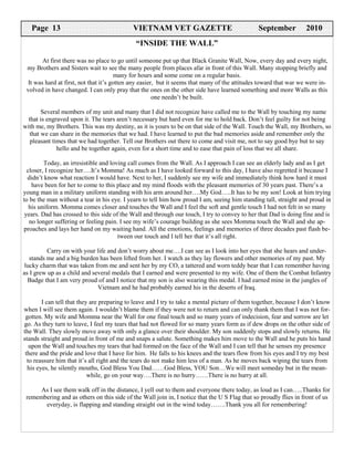 Page 13                                  VIETNAM VET GAZETTE                                September           2010
                                             “INSIDE THE WALL”

        At first there was no place to go until someone put up that Black Granite Wall, Now, every day and every night,
 my Brothers and Sisters wait to see the many people from places afar in front of this Wall. Many stopping briefly and
                                        many for hours and some come on a regular basis.
  It was hard at first, not that it’s gotten any easier, but it seems that many of the attitudes toward that war we were in-
 volved in have changed. I can only pray that the ones on the other side have learned something and more Walls as this
                                                       one needn’t be built.

        Several members of my unit and many that I did not recognize have called me to the Wall by touching my name
  that is engraved upon it. The tears aren’t necessary but hard even for me to hold back. Don’t feel guilty for not being
with me, my Brothers. This was my destiny, as it is yours to be on that side of the Wall. Touch the Wall, my Brothers, so
   that we can share in the memories that we had. I have learned to put the bad memories aside and remember only the
   pleasant times that we had together. Tell our Brothers out there to come and visit me, not to say good bye but to say
              hello and be together again, even for a short time and to ease that pain of loss that we all share.

         Today, an irresistible and loving call comes from the Wall. As I approach I can see an elderly lady and as I get
  closer, I recognize her….It’s Momma! As much as I have looked forward to this day, I have also regretted it because I
  didn’t know what reaction I would have. Next to her, I suddenly see my wife and immediately think how hard it must
    have been for her to come to this place and my mind floods with the pleasant memories of 30 years past. There’s a
young man in a military uniform standing with his arm around her….My God…..It has to be my son! Look at him trying
to be the man without a tear in his eye. I yearn to tell him how proud I am, seeing him standing tall, straight and proud in
   his uniform. Momma comes closer and touches the Wall and I feel the soft and gentle touch I had not felt in so many
 years. Dad has crossed to this side of the Wall and through our touch, I try to convey to her that Dad is doing fine and is
   no longer suffering or feeling pain. I see my wife’s courage building as she sees Momma touch the Wall and she ap-
proaches and lays her hand on my waiting hand. All the emotions, feelings and memories of three decades past flash be-
                                       tween our touch and I tell her that it’s all right.

          Carry on with your life and don’t worry about me….I can see as I look into her eyes that she hears and under-
   stands me and a big burden has been lifted from her. I watch as they lay flowers and other memories of my past. My
 lucky charm that was taken from me and sent her by my CO, a tattered and worn teddy bear that I can remember having
as I grew up as a child and several medals that I earned and were presented to my wife. One of them the Combat Infantry
  Badge that I am very proud of and I notice that my son is also wearing this medal. I had earned mine in the jungles of
                              Vietnam and he had probably earned his in the deserts of Iraq.

        I can tell that they are preparing to leave and I try to take a mental picture of them together, because I don’t know
when I will see them again. I wouldn’t blame them if they were not to return and can only thank them that I was not for-
 gotten. My wife and Momma near the Wall for one final touch and so many years of indecision, fear and sorrow are let
go. As they turn to leave, I feel my tears that had not flowed for so many years form as if dew drops on the other side of
the Wall. They slowly move away with only a glance over their shoulder. My son suddenly stops and slowly returns. He
stands straight and proud in front of me and snaps a salute. Something makes him move to the Wall and he puts his hand
   upon the Wall and touches my tears that had formed on the face of the Wall and I can tell that he senses my presence
 there and the pride and love that I have for him. He falls to his knees and the tears flow from his eyes and I try my best
  to reassure him that it’s all right and the tears do not make him less of a man. As he moves back wiping the tears from
  his eyes, he silently mouths, God Bless You Dad……God Bless, YOU Son…We will meet someday but in the mean-
                            while, go on your way….There is no hurry……There is no hurry at all.

      As I see them walk off in the distance, I yell out to them and everyone there today, as loud as I can…..Thanks for
 remembering and as others on this side of the Wall join in, I notice that the U S Flag that so proudly flies in front of us
       everyday, is flapping and standing straight out in the wind today…….Thank you all for remembering!
 