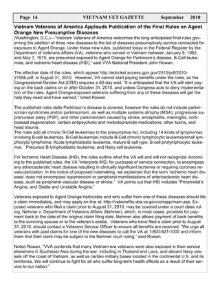Page 14                             VIETNAM VET GAZETTE                         September        2010
Vietnam Veterans of America Applauds Publication of the Final Rules on Agent
Orange New Presumptive Diseases
(Washington, D.C.)—“Vietnam Veterans of America welcomes the long-anticipated final rules gov-
erning the addition of three new diseases to the list of diseases presumptively service connected for
exposure to Agent Orange. Under these new rules, published today in the Federal Register by the
Department of Veterans Affairs (VA), veterans who served in Vietnam between January 9, 1962,
and May 7, 1975, are presumed exposed to Agent Orange for Parkinson’s disease, B-Cell leuke-
mias, and ischemic heart disease (IHD),” said VVA National President John Rowan.

The effective date of the rules, which appear http://edocket.access.gpo.gov/2010/pdf/2010-
21556.pdf, is August 31, 2010. However, VA cannot start paying benefits under the rules, as the
Congressional Review Act (CRA) requires a 60-day wait. “It is anticipated that the VA will start pay-
ing on the back claims on or after October 31, 2010, and unless Congress acts to deny implementa-
tion of the rules, Agent Orange-exposed veterans suffering from any of these diseases will get the
help they need and have earned,” noted Rowan.

The published rules state Parkinson’s disease is covered, however the rules do not include parkin-
sonian syndromes and/or parkinsonism, as well as multiple systems atrophy (MSA), progressive su-
pranuclear palsy (PSP), and other parkinsonism caused by stroke, encephalitis, meningitis, corti-
bosasal degeneration, certain antipsychotic and metoclopramide medications, other toxins, and
head trauma.
The rules add all chronic B-Cell leukemias to the presumptive list, including 14 kinds of lymphomas
involving B-cell leukemias. B-Cell leukemias include B-Cell chronic lymphocytic leukemia/small lym-
phocytic lymphoma; Acute lymphoblastic leukemia, mature B-cell type; B-cell prolymphocytic leuke-
mia; Precursor B lymphoblastic leukemia; and Hairy cell leukemia.

For Ischemic Heart Disease (IHD), the rules outline what the VA will and will not recognize: Accord-
ing to the published rules, the VA “interprets IHD, for purposes of service connection, to encompass
any atherosclerotic heart disease resulting in clinically significant ischemia or requiring coronary re-
vascularization. In the notice of proposed rulemaking, we explained that the term ‘ischemic heart dis-
ease’ does not encompass hypertension or peripheral manifestations of arteriosclerotic heart dis-
ease, such as peripheral vascular disease or stroke.” VA points out that IHD includes “Prinzmetal’s
Angina, and Stable and Unstable Angina.”

Veterans exposed to Agent Orange herbicides and who suffer from one of these diseases should file
a claim immediately, and may apply on line at: http://vabenefits.vba.va.gov/vonapp/main.asp. Ex-
posed veterans who filed a claim prior to August 31, 2010, may be covered under a court class rul-
ing, Nehmer v. Department of Veterans Affairs (Nehmer), which, in most cases, provides for pay-
ment back to the date of the original claim filing date. Nehmer also allows payment of back benefits
to the surviving spouse or to the veteran’s estate. Veterans who have filed a claim prior to August
31, 2010, should contact a Veterans Service Officer to ensure all benefits are received. “We urge all
veterans with past claims for one of the new diseases to call the VA at 1-800-827-1000 and inform
them that their claim may be subject to the Nehmer court ruling,” said Rowan.

Noted Rowan, “VVA contends that many Vietnam-era veterans were also exposed in their service
elsewhere in Southeast Asia during the war, including in Thailand and Laos, and aboard Navy ves-
sels off the coast of Vietnam, as well as certain military bases located in the continental U.S. and its
territories. We will continue to fight for all who suffer long-term health effects as a result of their ser-
vice to our nation.”
 