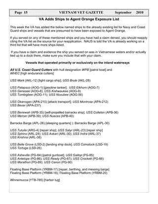 Page 15                         VIETNAM VET GAZETTE                      September      2010
                    VA Adds Ships to Agent Orange Exposure List

This week the VA has added the below named ships to the already existing list for Navy and Coast
Guard ships and vessels that are presumed to have been exposed to Agent Orange.

If you served on any of these mentioned ships and you have had a claim denied, you should reapply
citing the VA list as the source for your reapplication. NAUS is told the VA is already working on a
third list that will have more ships listed.

 If you have a claim and evidence the ship you served on was in Vietnamese waters and/or actually
tied up to a dock there, make sure you include that with your claim.

           Vessels that operated primarily or exclusively on the inland waterways

All U.S. Coast Guard Cutters with hull designation WPB [patrol boat] and
WHEC [high endurance cutters]

USS Mark (AKL-12) [light cargo ship]; USS Brule (AKL-28)

USS Patapsco (AOG-1) [gasoline tanker]; USS Elkhorn (AOG-7)
USS Genesee (AOG-8); USS Kishwaukee (AOG-9)
USS Tombigbee (AOG-11); USS Noxubee (AOG-56)

USS Okanogan (APA-210) [attack transport]; USS Montrose (APA-212)
USS Bexar (APA-237)

USS Benewah (APB-35) [self-propelled barracks ship]; USS Colleton (APB-36)
USS Mercer (APB-39); USS Nueces (APB-40)

Barracks Barge (APL-26) [sleeping quarters] ); Barracks Barge (APL-30)

USS Tutuila (ARG-4) [repair ship]; USS Satyr (ARL-23) [repair ship]
USS Sphinx (ARL-24); USS Askari (ARL-30); USS Indra (ARL-37)
USS Krishna (ARL-38)

USS Belle Grove (LSD-2) [landing ship dock]; USS Comstock (LSD-19)
USS Tortuga (LSD-26)

USS Asheville (PG-84) [patrol gunboat]; USS Gallop (PG-85)
USS Antelope (PG-86); USS Ready (PG-87); USS Crockett (PG-88)
USS Marathon (PG-89); USS Canon (PG-90)

Floating Base Platform (YRBM-17) [repair, berthing, and messing barge]
Floating Base Platform (YRBM-18); Floating Base Platform (YRBM-20)

Winnemucca (YTB-785) [harbor tug]
 