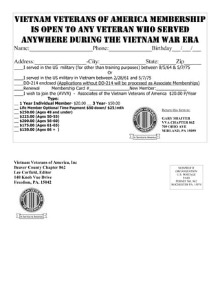 VIETNAM VETERANS OF AMERICA MEMBERSHIP
                       Vietnam Veterans of America, Inc
                          Beaver County Chapter 862
   IS OPEN TO ANY VETERAN 140 Knob VueEditor
                              WHO SERVED
                             Lee Corfield,
                                           Drive
 ANYWHERE DURING THE VIETNAM WAR ERA
                             Freedom, PA 15042

Name:______________________Phone:_______________Birthday___/___/___

Address:__________________-City:________________State:______Zip______
____I served in the US military (for other than training purposes) between 8/5/64 & 5/7/75
                                                  Or
____I served in the US military in Vietnam between 2/28/61 and 5/7/75
____DD-214 enclosed (Applications without DD-214 will be processed as Associate Memberships)
____Renewal         Membership Card #_________________New Member:_____________
____I wish to join the (AVVA) - Associates of the Vietnam Veterans of America $20.00 P/Year
                 Type:
__ 1 Year Individual Member- $20.00 __ 3 Year- $50.00
__ Life Member Optional Time Payment $50 down/ $25/mth
                                                                         Return this form to:
__ $250.00 (Ages 49 and under)
__ $225.00 (Ages 50-55)
                                                                         GARY SHAFFER
__ $200.00 (Ages 56-60)                                                  VVA CHAPTER 862
__ $175.00 (Ages 61-65)                                                  709 OHIO AVE
__ $150.00 (Ages 66 + )                                                  MIDLAND, PA 15059




Vietnam Veterans of America, Inc
Beaver County Chapter 862                                                          NONPROFIT
                                                                                 ORGANIZATION
Lee Corfield, Editor                                                              U.S. POSTAGE
140 Knob Vue Drive                                                                     PAID
                                                                                 PERMIT NO. 862
Freedom, PA. 15042                                                             ROCHESTER PA. 15074
 
