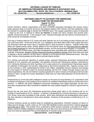 NATIONAL LEAGUE OF FAMILIES
               OF AMERICAN PRISONERS AND MISSING IN SOUTHEAST ASIA
              5673 COLUMBIA PIKE, SUITE 100, FALLS CHURCH, VIRGINIA 22041
         PH ---703/465-7432            www.pow-miafamilies.org                   FAX ---703/465-7433



                        VIETNAM'S ABILITY TO ACCOUNT FOR AMERICANS
                              MISSING FROM THE VIETNAM WAR
                                               August 13, 2010
                                             SPECIAL ARTICLE
Family members, veteran organizations and other POW/MIA supporters throughout the country consis-
tently opposed steps to improve economic and political relations with Vietnam until their leadership made
the decision to cooperate fully to resolve the POW/MIA issue. The League supported a policy of reciprocity
– steps by the U.S. to respond to efforts by Vietnam to locate and return remains and provide case-
specific archival documents. In the League’s view, important leverage was lost without commensurate re-
sults during the normalization process.

One way of viewing what the U.S. knows and what Vietnam can do is by looking at what Vietnam has not,
but could have done. At the end of the war, U.S. intelligence and other data confirm that roughly 200 miss-
ing Americans were last known alive or reported alive in close proximity to capture. Vietnam knows that
these are highest priority cases, directly related to the live prisoner issue, but has accounted for relatively
few of these Americans by returning identifiable remains, and the archival documentation is incomplete. In
all but roughly 30 of these cases, joint field investigations have reportedly been sufficient to confirm death.
Logically, if deceased, remains of these Americans should be easiest to recover (other than those who died
in captivity in South Vietnam), as they were in captivity or on the ground near Vietnamese forces. Also logi-
cally, Vietnam should possess and be able to provide helpful records.

U.S. wartime and post-war reporting on specific cases, captured Vietnamese documents concerning the
handling of U.S. prisoners and casualties, and debriefs of communist Vietnamese captives, reinforced by
U.S. monitored directives and other reporting, form a clear picture of a comprehensive Vietnamese system
for collection of information and remains, dating back to the French-Indochina War. Specific sources, such
as the mortician in 1979, substantiated by others in the 1980’s, highlighted remains collection and storage
as a key aspect of Vietnam’s policy for eventual dealings with the U.S. Indeed, through arduous and sus-
tained negotiations, the US and Vietnam reached agreement to return remains of Americans that had been
stored for years, though the number repatriated to date does not meet well-publicized US Government ex-
pectations.

Assessments by community-wide intelligence served as the basis for long-standing U.S. expectations that
hundreds of Americans could readily be accounted for by unilateral Vietnamese actions to locate and return
remains. In 1986-87, the entire intelligence community maintained much higher estimates, but the num-
bers were subsequently further screened to establish the most realistic targets for Vietnam’s government to
meet.

During the war and since, the Vietnamese government placed great value on the recovery and /or re-
cording of burial locations of U.S. remains. In wartime, if jeopardized by imminent discovery or recovery by
U.S. forces, burial was immediate to hide remains, which were disinterred and photographed when possi-
ble, then reburied or transferred to Hanoi when feasible. Evidence of this process is confirmed by U.S. in-
telligence.

Forensic evidence serves as another basis for establishing expectations. Scientific evidence of above or
below ground storage, or both, exists on 181 of the 605 identified remains returned from Vietnam since the
end of the war in 1975. This number (181), confirmed by JPAC forensic scientists, is far below U.S. expec-
tations, based on reliable intelligence indicating that over 200 more were stored by the Vietnamese govern-
ment and could be repatriated if the current leadership of Vietnam would so authorize.
                                      (Special Article - cont on Page 4)
 