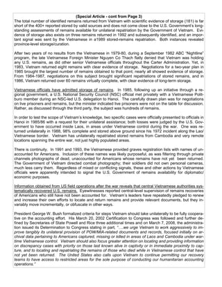 (Special Article - cont from Page 3)
The total number of identified remains returned from Vietnam with scientific evidence of storage (181) is far
short of the 400+ reported stored by valid sources and does not come close to the U.S. Government’s long-
standing assessments of remains available for unilateral repatriation by the Government of Vietnam. Evi-
dence of storage also exists on three remains returned in 1992 and subsequently identified, and an impor-
tant signal was sent by the Vietnamese in a1989 stored-remains repatriation. Both instances revealed
province-level storage/curation.

After two years of no results from the Vietnamese in 1979-80, during a September 1982 ABC “Nightline”
program, the late Vietnamese Foreign Minister Nguyen Co Thach flatly denied that Vietnam was holding
any U.S. remains, as did other senior Vietnamese officials throughout the Carter Administration. Yet, in
1983, Vietnam returned eight remains with clear evidence of storage. Negotiations for a two-year plan in
1985 brought the largest number of remains obtained to that point; nearly all showed evidence of storage.
From 1984-1987, negotiations on this subject brought significant repatriations of stored remains, and in
1986, Vietnam returned over 60 remains virtually complete, with clear evidence of long-term storage.

Vietnamese officials have admitted storage of remains. In 1985, following up an initiative through a re-
gional government, a U.S. National Security Council (NSC) official met privately with a Vietnamese Polit-
buro member during an NSC-led U.S. delegation to Hanoi. The carefully drawn plan was for negotiations
on live prisoners and remains, but the minister indicated live prisoners were not on the table for discussion.
Rather, as discussed through the third party, the subject was hundreds of remains.

In order to test the scope of Vietnam’s knowledge, two specific cases were officially presented to officials in
Hanoi in 1985/86 with a request for their unilateral assistance; both losses were judged by the U.S. Gov-
ernment to have occurred inside Laos, in areas under Vietnamese control during the war. One was re-
turned unilaterally in 1988, 98% complete and stored above ground since his 1972 incident along the Lao/
Vietnamese border. Vietnam has unilaterally repatriated stored remains from Cambodia and very remote
locations spanning the entire war, not just highly populated areas.

There is continuity. In 1991 and 1993, the Vietnamese provided graves registration lists with names of un-
accounted for Americans. Inclusion of these names was likely purposeful, as was filtering through private
channels photographs of dead, unaccounted for Americans whose remains have not yet been returned.
The Government of Vietnam directed combat photography; their soldiers did not own personal cameras,
much less carry them. Regardless of mixed or conflicting signals, these and other actions by Vietnamese
officials were apparently intended to signal the U.S. Government of remains availability for diplomatic/
economic purposes.

Information obtained from US field operations after the war reveals that central Vietnamese authorities sys-
tematically recovered U.S. remains. Eyewitnesses reported central-level supervision of remains recoveries
of Americans who still have not been accounted for. Vietnam’s leaders have repeatedly pledged to renew
and increase their own efforts to locate and return remains and provide relevant documents, but they in-
variably move incrementally, or obfuscate in other ways.

President George W. Bush formalized criteria for steps Vietnam should take unilaterally to be fully coopera-
tive on the accounting effort. His March 20, 2002 Certification to Congress was followed and further de-
fined by Secretaries of State Powell and Rice three additional times and on March 7, 2008, the administra-
tion issued its Determination to Congress stating in part, “….we urge Vietnam to work aggressively to im-
prove tangibly its unilateral provision of POW/MIA-related documents and records, focused initially on ar-
chival data pertaining to Americans captured, missing or killed in areas of Laos and Cambodia under war-
time Vietnamese control. Vietnam should also focus greater attention on locating and providing information
on discrepancy cases with priority on those last known alive in captivity or in immediate proximity to cap-
ture, and to locating and repatriating the remains of those who died while in Vietnamese control that have
not yet been returned. The United States also calls upon Vietnam to continue permitting our recovery
teams to have access to restricted areas for the sole purpose of conducting our humanitarian accounting
operations.”
 