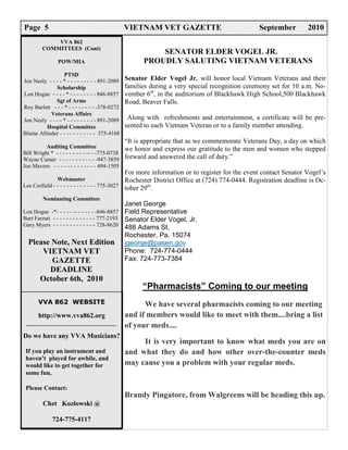 Page 5                                            VIETNAM VET GAZETTE                             September         2010
             VVA 862
         COMMITTEES (Cont)
                                                            SENATOR ELDER VOGEL JR.
                 POW/MIA                                PROUDLY SALUTING VIETNAM VETERANS
                   PTSD
Jon Neely - - - - * - - - - - - - - - 891-2089    Senator Elder Vogel Jr. will honor local Vietnam Veterans and their
              Scholarship                         families during a very special recognition ceremony set for 10 a.m. No-
Lon Hogue - - - - * - - - - - - - - 846-8857      vember 6th, in the auditorium of Blackhawk High School,500 Blackhawk
              Sgt of Arms                         Road, Beaver Falls.
Roy Barlett - - - * - - - - - - - - -378-0272
            Veterans Affairs
Jon Neely - - - - * - - - - - - - - - 891-2089     Along with refreshments and entertainment, a certificate will be pre-
          Hospital Committee                      sented to each Vietnam Veteran or to a family member attending.
Blaine Allinder - - - - - - - - - - - 375-4168
                                                  “It is appropriate that as we commemorate Veterans Day, a day on which
          Auditing Committee                      we honor and express our gratitude to the men and women who stepped
Bill Wright * - - - - - - - - - -- - -775-0738
Wayne Cumer - - - - - - - - - - - -947-3859       forward and answered the call of duty.”
Joe Mavero - - - - - - - - - - - - - 494-1505
                                                  For more information or to register for the event contact Senator Vogel’s
               Webmaster                          Rochester District Office at (724) 774-0444. Registration deadline is Oc-
Lee Corfield - - - - - - - - - - - - - 775-3027   tober 29th.
         Nominating Committee
                                                  Janet George
Lon Hogue -*- - - - - -- - - - - - -846-8857      Field Representative
Bart Farzati - - - - - - - - - - - - - 777-2193   Senator Elder Vogel, Jr.
Gary Myers - - - - - - - - - - - - - 728-8620     488 Adams St.
                                                  Rochester, Pa. 15074
  Please Note, Next Edition                       jgeorge@pasen.gov
      VIETNAM VET                                 Phone: 724-774-0444
         GAZETTE                                  Fax: 724-773-7384
        DEADLINE
     October 6th, 2010
                                                        “Pharmacists” Coming to our meeting
       VVA 862 WEBSITE                                  We have several pharmacists coming to our meeting
       http://www.vva862.org                      and if members would like to meet with them....bring a list
                                                  of your meds....
Do we have any VVA Musicians?
                                                       It is very important to know what meds you are on
 If you play an instrument and                    and what they do and how other over-the-counter meds
 haven’t played for awhile, and
 would like to get together for                   may cause you a problem with your regular meds.
 some fun,

 Please Contact:
                                                  Brandy Pingatore, from Walgreens will be heading this up.
         Chet Kozlowski @

              724-775-4117
 