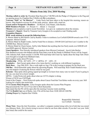 Page 6                              VIETNAM VET GAZETTE                           September       2010
                               Minutes from July 21st, 2010 Meeting
Meeting called to order by President Skip Haswell at 7:00 PM with the Pledge of Allegiance to the Flag and
an opening prayer by Chaplain Don Villella with 96 in attendance.
Veterans “Sick” or “In Distress” – Linda Neely had been taken to the hospital this morning, reason un-
known. Skip thanked everyone for all the cards, prayers, phone calls, email etc.
Guests and/or Prospective Members – Ed Bryson, Tom Harper, John Bacher,
BOD Members Present: 12 - Present 0 - Absent 2 - Excused
Minutes were accepted as read in recent Newsletter. Lee gave an explanation about the minutes.
Treasurer’s Report: Read by Treasurer Larry Googins to be accepted as read. Pending audit.
Committee Reports:
BOD needs motions to accept the following items -
1. Motion Made by Bill Harlow 2nd by Reuben Fuller to reimburse Lee Corfield $200.00 toward a new VVA
computer. Motion Carried.
2. Motion Made by Ralph Cordes, 2nd by Frank Petz to donate a $50.00 Gift Card from Lutz’s Leather to the
CB4MH Run. Motion Carried.
3. Motion Made by Chuck Inman, 2nd by John Malack that anything that Jon Neely needs over $200.00 will
need BOD approval. Motion Carried.
Guest Speakers: Pete Petrosky introduced speakers from Mission Continued. Ann & John Bacher.
Pete thanked everyone who helped with the Penn State event & the Parade in Midland. Picnic will be August
18th. Industry Park. Starts around 12:30 PM. Will need help with Clean Up. Spoke about the Snap Tabs which
were brought in tonight from Midland Clubs.
Bill Laughner spoke about PX items.
Membership - VVA - 467 LIFE - 277 // AVVA - 87 LIFE - 35
Legislative - Bart Farzati spoke about a few items that he’s working on. with different Legislators.
Duck Race - Aug 28th 2010. Has a work night on Aug 17th in the evening to prepare for the Duck race.
Old Bus - Rich Kamzelski spoke about the upcoming Regatta. Will need help. Rich Tindell thanked every-
one who helped w/watering the flowers while he was gone.
Kokomo - Skip spoke about getting signed up tonight so we know how many vans we need. If you’re going in
the van, you must let us know tonight.
AVVA - Linda Pavkovich spoke about what our AVVA chapter is doing.
Winner of 50/50 was Cliff Plugh.
Good of the Chapter - Nick Pavkovich spoke about Cancer Fund that Tom Robes works on every year. Still
looking for a family that needs help.
VVA License Plate Program - Larry Googins spoke about the License Plate Program.
Skip presented the Viet Vet of Year shirt to Rich Kamzelski.
Skip stated that the PX will be open after the meeting if anyone wants anything.
The VA Health Care out of Butler, July 27th will be here from 10:00 AM till 2:00 PM.
Closing Prayer by Chaplain Don Villella


                                                                          Respectfully Submitted,
                                                                          Lee Corfield - Secretary

Please Note: Since the July Newsletter, our editor’s computer crashed along with a lot of info that was stored
on a Memory Stick.. He is slowly trying to recover what he can from older records. If you don’t see your birth
date listed, that could be the reason.
 