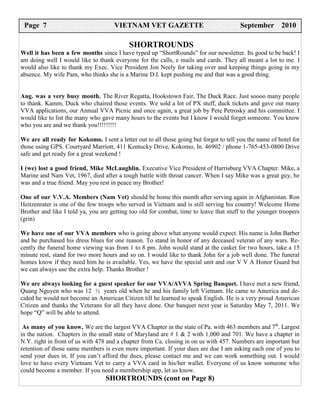 Page 75 8
  Page
  PAGE                               VIETNAM VET GAZETTE
                                      VIETNAM VET GAZETTE
                                       VIETNAM VET GAZETTE                              September 2009
                                                                                        December 2010
                                                                                          February 2007

                                           SHORTROUNDS
Well it has been a few months since I have typed up “ShortRounds” for our newsletter. Its good to be back! I
am doing well I would like to thank everyone for the calls, e mails and cards. They all meant a lot to me. I
would also like to thank my Exec. Vice President Jon Neely for taking over and keeping things going in my
absence. My wife Pam, who thinks she is a Marine D.I. kept pushing me and that was a good thing.


Aug. was a very busy month. The River Regatta, Hookstown Fair, The Duck Race. Just soooo many people
to thank. Kamm, Duck who chaired those events. We sold a lot of PX stuff, duck tickets and gave out many
VVA applications, our Annual VVA Picnic and once again, a great job by Pete Petrosky and his committee. I
would like to list the many who gave many hours to the events but I know I would forget someone. You know
who you are and we thank you!!!!!!!!!

We are all ready for Kokomo. I sent a letter out to all those going but forgot to tell you the name of hotel for
those using GPS. Courtyard Marriott, 411 Kentucky Drive, Kokomo, In. 46902 / phone 1-765-453-0800 Drive
safe and get ready for a great weekend !

I (we) lost a good friend, Mike McLaughlin. Executive Vice President of Harrisburg VVA Chapter. Mike, a
Marine and Nam Vet, 1967, died after a tough battle with throat cancer. When I say Mike was a great guy, he
was and a true friend. May you rest in peace my Brother!

One of our V.V.A. Members (Nam Vet) should be home this month after serving again in Afghanistan. Ron
Heitzenrater is one of the few troops who served in Vietnam and is still serving his country! Welcome Home
Brother and like I told ya, you are getting too old for combat, time to leave that stuff to the younger troopers
(grin)

We have one of our VVA members who is going above what anyone would expect. His name is John Barber
and he purchased his dress blues for one reason. To stand in honor of any deceased veteran of any wars. Re-
cently the funeral home viewing was from 1 to 8 pm. John would stand at the casket for two hours, take a 15
minute rest, stand for two more hours and so on. I would like to thank John for a job well done. The funeral
homes know if they need him he is available. Yes, we have the special unit and our V V A Honor Guard but
we can always use the extra help. Thanks Brother !

We are always looking for a guest speaker for our VVA/AVVA Spring Banquet. I have met a new friend,
Quang Nguyen who was 12 ½ years old when he and his family left Vietnam. He came to America and de-
cided he would not become an American Citizen till he learned to speak English. He is a very proud American
Citizen and thanks the Veterans for all they have done. Our banquet next year is Saturday May 7, 2011. We
hope “Q” will be able to attend.

 As many of you know, We are the largest VVA Chapter in the state of Pa. with 463 members and 7th. Largest
in the nation. Chapters in the small state of Maryland are # 1 & 2 with 1,000 and 701. We have a chapter in
N.Y. right in front of us with 478 and a chapter from Ca. closing in on us with 457. Numbers are important but
retention of those same members is even more important. If your dues are due I am asking each one of you to
send your dues in. If you can’t afford the dues, please contact me and we can work something out. I would
love to have every Vietnam Vet to carry a VVA card in his/her wallet. Everyone of us know someone who
could become a member. If you need a membership app, let us know.
                                  SHORTROUNDS (cont on Page 8)
 