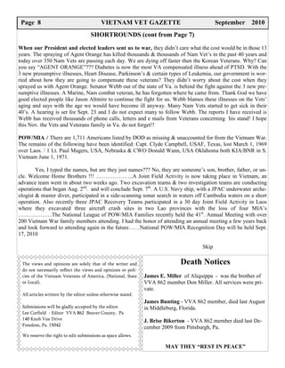 Page 8 7
  PAGE                                     VIETNAM VET GAZETTE
                                             VIETNAM VET GAZETTE                              September 2005
                                                                                              September 2010
                                     SHORTROUNDS (cont from Page 7)
When our President and elected leaders sent us to war, they didn’t care what the cost would be in those 13
years. The spraying of Agent Orange has killed thousands & thousands of Nam Vet’s in the past 40 years and
today over 350 Nam Vets are passing each day. We are dying off faster then the Korean Veterans. Why? Can
you say “AGENT ORANGE”??? Diabetes is now the most VA compensated illness ahead of PTSD. With the
3 new presumptive illnesses, Heart Disease, Parkinson’s & certain types of Leukemia, our government is wor-
ried about how they are going to compensate these veterans? They didn’t worry about the cost when they
sprayed us with Agent Orange. Senator Webb out of the state of Va. is behind the fight against the 3 new pre-
sumptive illnesses. A Marine, Nam combat veteran, he has forgotten where he came from. Thank God we have
good elected people like Jason Altmire to continue the fight for us. Webb blames these illnesses on the Vets’
aging and says with the age we would have become ill anyway. Many Nam Vets started to get sick in their
40’s. A hearing is set for Sept. 23 and I do not expect many to follow Webb. The reports I have received is
Webb has received thousands of phone calls, letters and e mails from Veterans concerning his stand! I hope
this Nov. the Vets and Veterans family in Va. do not forget!!

POW/MIA / There are 1,711 Americans listed by DOD as missing & unaccounted for from the Vietnam War.
The remains of the following have been identified: Capt. Clyde Campbell, USAF, Texas, lost March 1, 1969
over Laos. / 1 Lt. Paul Magers, USA, Nebraska & CWO Donald Wann, USA Oklahoma both KIA/BNR in S.
Vietnam June 1, 1971.

        Yes, I typed the names, but are they just names??? No, they are someone’s son, brother, father, or un-
cle. Welcome Home Brothers !!! ………………..A Joint Field Activity is now taking place in Vietnam, an
advance team went in about two weeks ago. Two excavation teams & two investigation teams are conducting
operations that began Aug. 2nd. and will conclude Sept. 7th. A U.S. Navy ship, with a JPAC underwater arche-
ologist & master diver, participated in a side-scanning sonar search in waters off Cambodia waters on a short
operation. Also recently three JPAC Recovery Teams participated in a 30 day Joint Field Activity in Laos
where they excavated three aircraft crash sites in two Lao provinces with the loss of four MIA’s
………………The National League of POW/MIA Families recently held the 41st. Annual Meeting with over
200 Vietnam War family members attending. I had the honor of attending an annual meeting a few years back
and look forward to attending again in the future……National POW/MIA Recognition Day will be held Sept.
17, 2010

                                                                                       Skip


 The views and opinions are solely that of the writer and                     Death Notices
 do not necessarily reflect the views and opinions or poli-
 cies of the Vietnam Veterans of America, (National, State     James E. Miller of Aliquippa - was the brother of
 or Local).                                                    VVA 862 member Don Miller. All services were pri-
                                                               vate.
 All articles written by the editor unless otherwise stated.
                                                               James Bunting - VVA 862 member, died last August
 Submissions will be gladly accepted by the editor.            in Middleburg, Florida.
 Lee Corfield - Editor VVA 862 Beaver County, Pa
 140 Knob Vue Drive                                            J. Brise Bikerton - VVA 862 member died last De-
 Freedom, Pa. 15042
                                                               cember 2009 from Pittsburgh, Pa.
 We reserve the right to edit submissions as space allows.

                                                                       MAY THEY “REST IN PEACE”
 
