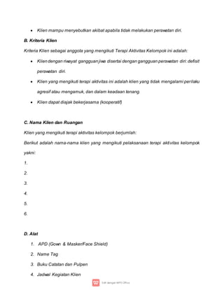  Klien mampu menyebutkan akibat apabila tidak melakukan perawatan diri.
B. Kriteria Klien
Kriteria Klien sebagai anggota yang mengikuti Terapi Aktivitas Kelompok ini adalah:
 Kliendengan riwayat gangguanjiwa disertai dengan gangguan perawatan diri: defisit
perawatan diri.
 Klien yang mengikuti terapi aktivitas ini adalah klien yang tidak mengalami perilaku
agresif atau mengamuk, dan dalam keadaan tenang.
 Klien dapat diajak bekerjasama (kooperatif)
C. Nama Klien dan Ruangan
Klien yang mengikuti terapi aktivitas kelompok berjumlah:
Berikut adalah nama-nama klien yang mengikuti pelaksanaan terapi aktivitas kelompok
yakni:
1.
2.
3.
4.
5.
6.
D. Alat
1. APD (Gown & Masker/Face Shield)
2. Name Tag
3. Buku Catatan dan Pulpen
4. Jadwal Kegiatan Klien
 