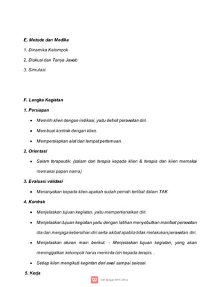 E. Metode dan Medika
1. Dinamika Kelompok
2. Diskusi dan Tanya Jawab
3. Simulasi
F. Langka Kegiatan
1. Persiapan
 Memilih klien dengan indikasi, yaitu defisit perawatan diri.
 Membuat kontrak dengan klien.
 Mempersiapkan alat dan tempat pertemuan.
2. Orientasi
 Salam terapeutik: (salam dari terapis kepada klien & terapis dan kiien memakai
memakai papan nama)
3. Evaluasi validasi
 Menanyakan kepada klien apakah sudah pernah terlibat dalam TAK
4. Kontrak
 Menjelaskan tujuan kegiatan, yaitu memperkenalkan diri.
 Menjelaskan tujuan kegiatan yaitu dengan latihan menyebutkan manfaat perawatan
dia dan menjagakebersihan diri serta akibat apabilatidak melakukanperawatan diri.
 Menjelaskan aturan main berikut. - Menjelaskan tujuan kegiatan, yang akan
meninggalkan kelompok harus meminta izin kepada terapis. .
 Setiap kilen mengikuti kegintan dari awal sampai selesai.
5. Kerja
 