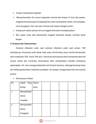  Terapis menjelaskan kegiatan.
 Memperkenalkan diri sevara bergantian dimulai dari terapis di ikuti oleh pasien.
Anggota kclompokyang mendapatgiliran untuk menyebutkan salam, namalengkap,
nama panggilan, hobi, dan asal, dimulai oleh terapis sebagai contoh.
 Ulangi poin kedua sampai semua anggota kelompok mendapat giliran.
 Beri pujian untuk tiap keberhasilan anggota kelompok dengan memberi tepuk
tangan.
6. Evaluasi dan Dokumentasi
Evaluasi dilakukan pada saat evaluasi dilakukan pada saat proses TAK
berlangsung, khususnya pada tahap kerja yang menilai kerja yang menilai kemampuan
klien melakukan TAK. Untuk TAK sesi 1 dievaluasi kemampuan klien memperkenalkan diri
secara verbal dan nonverbal, kemampuan klien menyebutkan manfaat pentingnya
keperawatan diri, cara menjaga kebersihan diri (mandi, keramas, sikat gigi & potong kuku)
dan akibat apabila tidak melakukan perawatan diri dengan menggunakan formulir evaluasi
berikut.
 Kemampuan Verbal
No. Aspek Yang
Dinilai
Nama
Klien
1. Menyebutkan
Nama
Lengkap
2. Menyebutkan
Nama
Panggilan
 