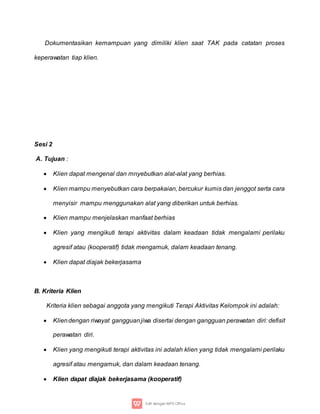 Dokumentasikan kemampuan yang dimiliki klien saat TAK pada catatan proses
keperawatan tiap klien.
Sesi 2
A. Tujuan :
 Klien dapat mengenal dan mnyebutkan alat-alat yang berhias.
 Klien mampu menyebutkan cara berpakaian, bercukur kumis dan jenggot serta cara
menyisir mampu menggunakan alat yang diberikan untuk berhias.
 Klien mampu menjelaskan manfaat berhias
 Klien yang mengikuti terapi aktivitas dalam keadaan tidak mengalami perilaku
agresif atau (kooperatif) tidak mengamuk, dalam keadaan tenang.
 Klien dapat diajak bekerjasama
B. Kriteria Klien
Kriteria klien sebagai anggota yang mengikuti Terapi Aktivitas Kelompok ini adalah:
 Kliendengan riwayat gangguanjiwa disertai dengan gangguan perawatan diri: defisit
perawatan diri.
 Klien yang mengikuti terapi aktivitas ini adalah klien yang tidak mengalami perilaku
agresif atau mengamuk, dan dalam keadaan tenang.
 Klien dapat diajak bekerjasama (kooperatif)
 