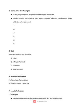 C. Nama Klien dan Ruangan
 Klien yang mengikuti terapi aktivitas kelompok berjumlah:
 Berikut adalah nama-nama klien yang mengikuti aktivitas pelaksanaan terapi
aktivitas kelompok yakni:
1.
2.
3.
4.
5.
6.
D. Alat
Peralatan berhias dan bercukur
1. Sisir
2. Minyak Rambut
3. Parfume
4. Alat bercukur
E. Metode dan Medika
1. Diskusi dan Tanya Jawab
2. Bermain Peran & Simulasi
F. Langkah Kegiatan
1. Persiapan
 Mengingatkan kontrak dengan klien yang telah ikut sesi sebelumnya
 