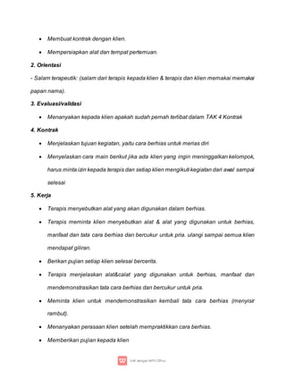  Membuat kontrak dengan klien.
 Mempersiapkan alat dan tempat pertemuan.
2. Orientasi
- Salam terapeutik: (salam dari terapis kepada klien & terapis dan klien memakai memakai
papan nama).
3. Evaluasi/validasi
 Menanyakan kepada klien apakah sudah pernah terlibat dalam TAK 4 Kontrak
4. Kontrak
 Menjelaskan tujuan kegiatan, yaitu cara berhias untuk merias diri
 Menyelaskan cara main berikut jika ada klien yang ingin meninggalkan kelompok,
harus minta izin kepada terapis dan setiap klien mengikuti kegiatan dari awal sampai
selesai
5. Kerja
 Terapis menyebutkan alat yang akan digunakan dalam berhias.
 Terapis meminta klien menyebutkan alat & alat yang digunakan untuk berhias,
manfaat dan tata cara berhias dan bercukur untuk pria. ulangi sampai semua klien
mendapat giliran.
 Berikan pujian setiap klien selesai bercerita.
 Terapis menjelaskan alat&calat yang digunakan untuk berhias, manfaat dan
mendemonstrasikan tata cara berhias dan bercukur untuk pria.
 Meminta klien untuk mendemonstrasikan kembali tata cara berhias (menyisir
rambut).
 Menanyakan perasaan klien setelah mempraktikkan cara berhias.
 Memberikan pujian kepada klien
 
