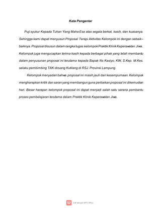 Kata Pengantar
Puji syukur Kepada Tuhan Yang Maha Esa atas segala berkat, kasih, dan kuasanya.
Sehingga kami dapat menyusun Proposal Terapi Aktivitas Kelompok ini dengan sebaik–
baiknya. Proposal disusun dalam rangka tugas kelompokPraktik KlinikKeperawatan Jiwa.
Kelompok juga mengucapkan terima kasih kepada berbagai pihak yang telah membantu
dalam penyusunan proposal ini terutama kepada Bapak Ns Kasiyo, KW, S.Kep. M.Kes.
selaku pembimbing TAK diruang Kutilang di RSJ. Provinsi Lampung.
Kelompok menyadari bahwa proposal ini masih jauh dari kesempurnaan. Kelompok
mengharapkankritik dan saran yang membangunguna perbaikanproposal ini dikemudian
hari. Besar harapan kelompok proposal ini dapat menjadi salah satu sarana pembantu
proses pembelajaran terutama dalam Praktik Klinik Keperawatan Jiwa.
 