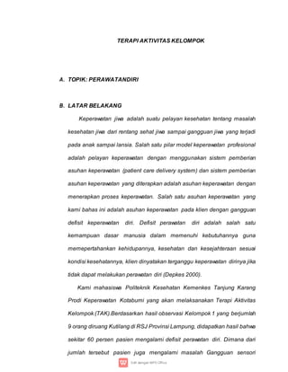 TERAPI AKTIVITAS KELOMPOK
A. TOPIK: PERAWATANDIRI
B. LATAR BELAKANG
Keperawatan jiwa adalah suatu pelayan kesehatan tentang masalah
kesehatan jiwa dari rentang sehat jiwa sampai gangguan jiwa yang terjadi
pada anak sampai lansia. Salah satu pilar model keperawatan profesional
adalah pelayan keperawatan dengan menggunakan sistem pemberian
asuhan keperawatan (patient care delivery system) dan sistem pemberian
asuhan keperawatan yang diterapkan adalah asuhan keperawatan dengan
menerapkan proses keperawatan. Salah satu asuhan keperawatan yang
kami bahas ini adalah asuhan keperawatan pada klien dengan gangguan
defisit keperawatan diri. Defisit perawatan diri adalah salah satu
kemampuan dasar manusia dalam memenuhi kebutuhannya guna
memepertahankan kehidupannya, kesehatan dan kesejahteraan sesuai
kondisi kesehatannya, klien dinyatakan terganggu keperawatan dirinya jika
tidak dapat melakukan perawatan diri (Depkes 2000).
Kami mahasiswa Politeknik Kesehatan Kemenkes Tanjung Karang
Prodi Keperawatan Kotabumi yang akan melaksanakan Terapi Aktivitas
Kelompok (TAK).Berdasarkan hasil observasi Kelompok 1 yang berjumlah
9 orang diruang Kutilang di RSJ Provinsi Lampung, didapatkan hasil bahwa
sekitar 60 persen pasien mengalami defisit perawatan diri. Dimana dari
jumlah tersebut pasien juga mengalami masalah Gangguan sensori
 