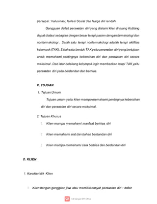 persepsi : halusinasi, Isolasi Sosial dan Harga diri rendah.
Gangguan defisit perawatan diri yang dialami klien di ruang Kutilang
dapat diatasi sebagian dengan besar terapi pasien dengan farmakologi dan
nonfarmakologi . Salah satu terapi nonfarmakologi adalah terapi aktifitas
kelompok(TAK). Salahsatu bentuk TAKyaitu perawatan diri yang bertujuan
untuk memahami pentingnya kebersihan diri dan perawatan diri secara
maksimal . Dari latar belakang kelompokingin memberikanterapi TAK yaitu
perawatan diri yaitu berdandan dan berhias.
C. TUJUAN
1. Tujuan Umum
Tujuan umum yaitu klien mampu memahami pentingnya kebersihan
diri dan perawatan diri secara maksimal.
2. Tujuan Khusus
Klien mampu memahami manfaat berhias diri
Klien memahami alat dan bahan berdandan diri
Klien mampu memahami cara berhias dan berdandan diri
D. KLIEN
1. Karakteristik Klien
Klien dengan gangguan jiwa atau memiliki riwayat perawatan diri : defisit
 
