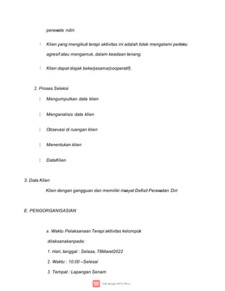 perawata ndiri.
Klien yang mengikuti terapi aktivitas ini adalah tidak mengalami perilaku
agresif atau mengamuk, dalam keadaan tenang.
Klien dapat diajak bekerjasama(cooperatif).
2. Proses Seleksi
Mengumpulkan data klien
Menganalisis data klien
Obsevasi di ruangan klien
Menentukan klien
DataKlien
3. Data Klien
Klien dengan gangguan dan memiliki riwayat Defisit Perawatan Diri
E. PENGORGANISASIAN
a. Waktu Pelaksanaan Terapi aktivitas kelompok
dilaksanakanpada:
1. Hari, tanggal : Selasa, 78Maret2022
2. Waktu : 10.00 –Selesai
3. Tempat : Lapangan Senam
 