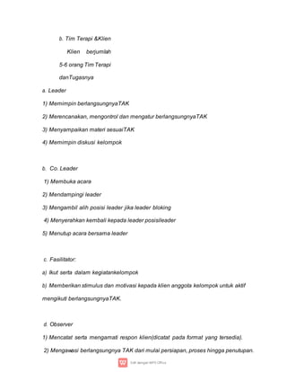 b. Tim Terapi &Klien
Klien berjumlah
5-6 orang Tim Terapi
danTugasnya
a. Leader
1) Memimpin berlangsungnyaTAK
2) Merencanakan, mengontrol dan mengatur berlangsungnyaTAK
3) Menyampaikan materi sesuaiTAK
4) Memimpin diskusi kelompok
b. Co. Leader
1) Membuka acara
2) Mendampingi leader
3) Mengambil alih posisi leader jika leader bloking
4) Menyerahkan kembali kepada leader posisileader
5) Menutup acara bersama leader
c. Fasilitator:
a) Ikut serta dalam kegiatankelompok
b) Memberikan stimulus dan motivasi kepada klien anggota kelompok untuk aktif
mengikuti berlangsungnyaTAK.
d. Observer
1) Mencatat serta mengamati respon klien(dicatat pada format yang tersedia).
2) Mengawasi berlangsungnya TAK dari mulai persiapan, proses hingga penutupan.
 