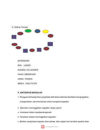 C. Setting Tempat
KETERANGAN
BIRU : LEADER
KUNING: CO LEADER
HIJAU: OBSERVER
UNGU : PASIEN
MERAH: FASILITATOR
F. ANTISIPASI MASALAH
1. Peragaan terhadap klien yang tidak aktif dalam aktivitas fasilitator mengingatkan,
mengarahkan, danmemotivasi untuk mengikuti kegiatan
2. Bila klien meninggalkan kegiatan tanpa pamit.
a. Usahakan dalam keadaanterapeutik.
b. Tanyakan alasan meninggalkan kegiatan.
c. Berikan penjelasan kepada klien bahwa klien dapat ikut kembali apabila klien
 
