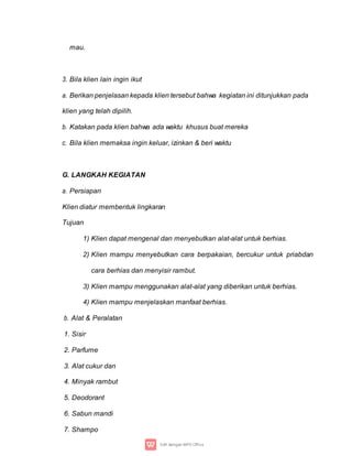 mau.
3. Bila klien lain ingin ikut
a. Berikan penjelasan kepada klien tersebut bahwa kegiatan ini ditunjukkan pada
klien yang telah dipilih.
b. Katakan pada klien bahwa ada waktu khusus buat mereka
c. Bila klien memaksa ingin keluar, izinkan & beri waktu
G. LANGKAH KEGIATAN
a. Persiapan
Klien diatur membentuk lingkaran
Tujuan
1) Klien dapat mengenal dan menyebutkan alat-alat untuk berhias.
2) Klien mampu menyebutkan cara berpakaian, bercukur untuk priabdan
cara berhias dan menyisir rambut.
3) Klien mampu menggunakan alat-alat yang diberikan untuk berhias.
4) Klien mampu menjelaskan manfaat berhias.
b. Alat & Peralatan
1. Sisir
2. Parfume
3. Alat cukur dan
4. Minyak rambut
5. Deodorant
6. Sabun mandi
7. Shampo
 