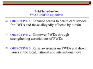 Brief introduction VVAF-DRIVE objectives OBJECTIVE 1 : Enhance access to health care service for PWDs and those allegedly affected by dioxin  OBJECTIVE 2 : Empower PWDs through strengthening associations of PWDs  OBJECTIVE 3 : Raise awareness on PWDs and dioxin issues at the local, national and international level  