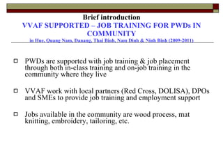 Brief introduction VVAF SUPPORTED – JOB TRAINING FOR PWDs IN COMMUNITY in Hue, Quang Nam, Danang, Thai Binh, Nam Dinh & Ninh Binh (2009-2011) PWDs are supported with job training & job placement through both in-class training and on-job training in the community where they live VVAF work with local partners (Red Cross, DOLISA), DPOs and SMEs to provide job training and employment support Jobs available in the community are wood process, mat knitting, embroidery, tailoring, etc. 