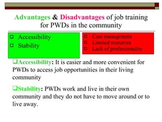 Advantages  &  Disadvantages  of job training for PWDs in the community Accessibility Stability Case management Limited resources Lack of professionality Accessibility :  It is easier and more convenient for PWDs to access job opportunities in their living community Stability :  PWDs work and live in their own community and they do not have to move around or to live away. 