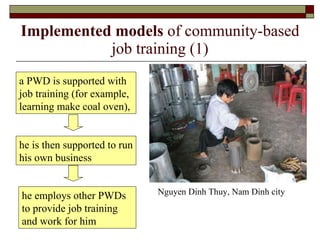 Implemented models  of community-based job training (1) a PWD is supported with job training (for example, learning make coal oven),  Nguyen Dinh Thuy, Nam Dinh city he is then supported to run his own business he employs other PWDs to provide job training and work for him 