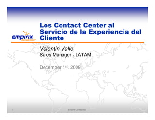 Los Contact Center al
    Servicio de la Experiencia del
    Cliente
    Valentin Valle
    Sales Manager - LATAM

    December 1st, 2009




1               Empirix Confidential
 