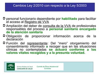 Cambios Ley 2/2010 con respecto a la Ley 5/2003

 personal funcionario dependiente por habilitado para facilitar
el acceso al Registro de VVA
 Ampliación del deber de consulta de la VVA de profesionales
responsables del proceso a personal sanitario encargado
de la atención sanitaria
 Obligación de proporcionar información acerca de la
declaración
 Función del representante: Del “mero” otorgamiento del
consentimiento informado a recoger que en las situaciones
clínicas no contempladas se actuará conforme a los
valores vitales recogidos y a la presunta voluntad.

Comité de Ética Asistencial
Córdoba

6

 